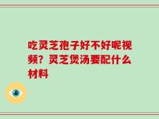 吃灵芝孢子好不好呢视频？灵芝煲汤要配什么材料