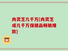 肉灵芝几千万(肉灵芝成几千万保健品畅销爆款)