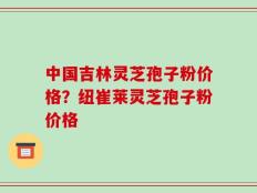 中国吉林灵芝孢子粉价格？纽崔莱灵芝孢子粉价格