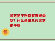灵芝孢子粉都有哪些类型？什么是第三代灵芝孢子粉