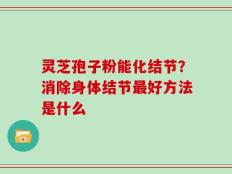 灵芝孢子粉能化结节？消除身体结节最好方法是什么