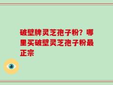 破壁牌灵芝孢子粉？哪里买破壁灵芝孢子粉最正宗