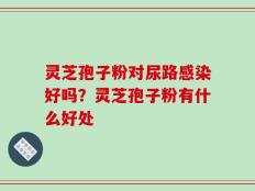 灵芝孢子粉对尿路感染好吗？灵芝孢子粉有什么好处