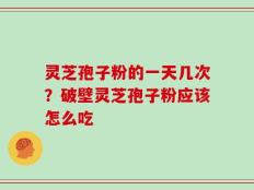 灵芝孢子粉的一天几次？破壁灵芝孢子粉应该怎么吃