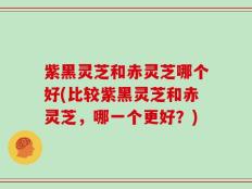 紫黑灵芝和赤灵芝哪个好(比较紫黑灵芝和赤灵芝，哪一个更好？)