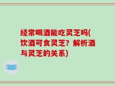 经常喝酒能吃灵芝吗(饮酒可食灵芝？解析酒与灵芝的关系)