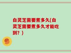 白灵芝需要煮多久(白灵芝需要煮多久才能吃到？)
