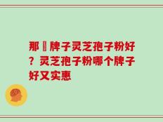 那個牌子灵芝孢子粉好？灵芝孢子粉哪个牌子好又实惠