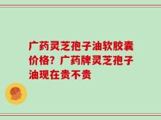 广药灵芝孢子油软胶囊价格？广药牌灵芝孢子油现在贵不贵