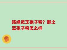 路绿灵芝孢子粉？御之蓝孢子粉怎么样