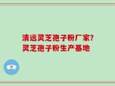 清远灵芝孢子粉厂家？灵芝孢子粉生产基地