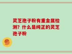 灵芝孢子粉有重金属检测？什么是纯正的灵芝孢子粉