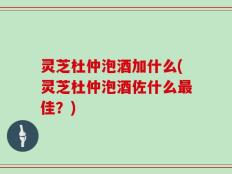 灵芝杜仲泡酒加什么(灵芝杜仲泡酒佐什么最佳？)