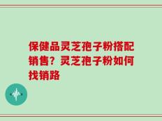 保健品灵芝孢子粉搭配销售？灵芝孢子粉如何找销路