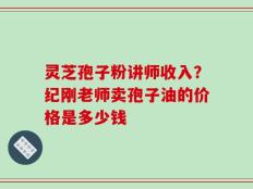 灵芝孢子粉讲师收入？纪刚老师卖孢子油的价格是多少钱