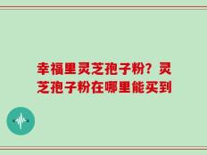幸福里灵芝孢子粉？灵芝孢子粉在哪里能买到