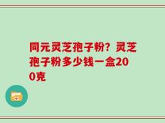 同元灵芝孢子粉？灵芝孢子粉多少钱一盒200克