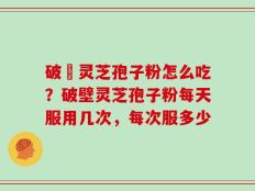 破礸灵芝孢子粉怎么吃？破壁灵芝孢子粉每天服用几次，每次服多少