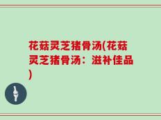 花菇灵芝猪骨汤(花菇灵芝猪骨汤：滋补佳品)