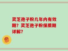 灵芝孢子粉几年内有效期？灵芝孢子粉保质期详解？