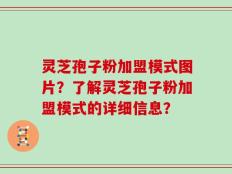 灵芝孢子粉加盟模式图片？了解灵芝孢子粉加盟模式的详细信息？