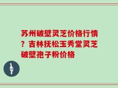 苏州破壁灵芝价格行情？吉林抚松玉秀堂灵芝破壁孢子粉价格