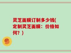 灵芝面膜订制多少钱(定制灵芝面膜：价格如何？)