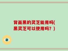 背面黑的灵芝能用吗(黑灵芝可以使用吗？)