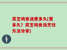 灵芝鸡骨汤煮多久(煮多久？灵芝鸡骨汤烹饪方法分享)