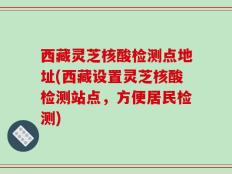 西藏灵芝核酸检测点地址(西藏设置灵芝核酸检测站点，方便居民检测)