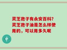 灵芝孢子有永安百科？灵芝孢子油是怎么样使用的，可以用多久呢