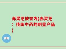 赤灵芝被誉为(赤灵芝：传统中药的明星产品)