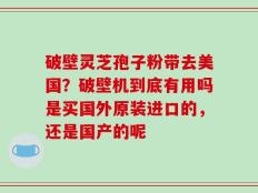 破壁灵芝孢子粉带去美国？破壁机到底有用吗是买国外原装进口的，还是国产的呢