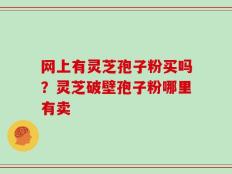 网上有灵芝孢子粉买吗？灵芝破壁孢子粉哪里有卖