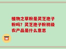 植物之草粉是灵芝孢子粉吗？灵芝孢子粉初级农产品是什么意思