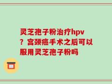 灵芝孢子粉治疗hpv？宫颈癌手术之后可以服用灵芝孢子粉吗