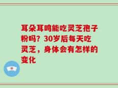 耳朵耳鸣能吃灵芝孢子粉吗？30岁后每天吃灵芝，身体会有怎样的变化
