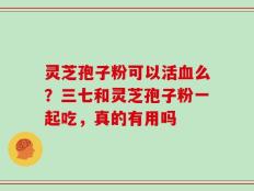 灵芝孢子粉可以活血么？三七和灵芝孢子粉一起吃，真的有用吗