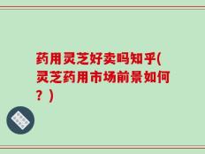 药用灵芝好卖吗知乎(灵芝药用市场前景如何？)