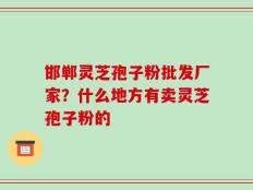 邯郸灵芝孢子粉批发厂家？什么地方有卖灵芝孢子粉的