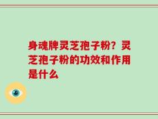 身魂牌灵芝孢子粉？灵芝孢子粉的功效和作用是什么