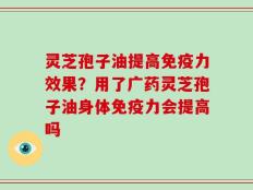 灵芝孢子油提高免疫力效果？用了广药灵芝孢子油身体免疫力会提高吗