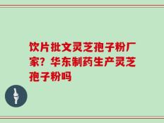 饮片批文灵芝孢子粉厂家？华东制药生产灵芝孢子粉吗