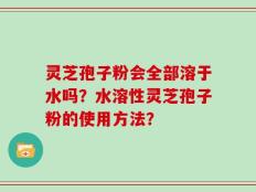灵芝孢子粉会全部溶于水吗？水溶性灵芝孢子粉的使用方法？