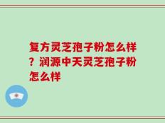 复方灵芝孢子粉怎么样？润源中天灵芝孢子粉怎么样