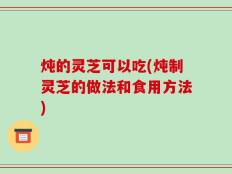 炖的灵芝可以吃(炖制灵芝的做法和食用方法)