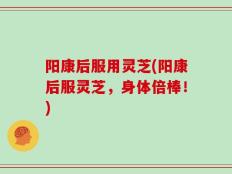 阳康后服用灵芝(阳康后服灵芝，身体倍棒！)