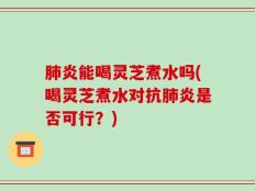肺炎能喝灵芝煮水吗(喝灵芝煮水对抗肺炎是否可行？)