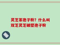 灵芝茶孢子粉？什么叫双芝灵芝破壁孢子粉