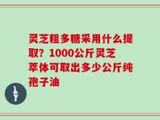 灵芝粗多糖采用什么提取？1000公斤灵芝萃体可取出多少公斤纯孢子油